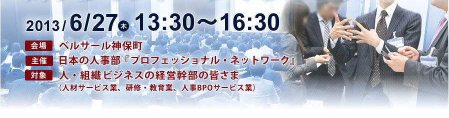 2013年6月27日13時30分～17時　会場：ベルサール神保町　主催：『日本の人事部』 対象：人・組織ビジネスの皆さま